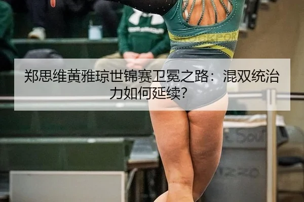 郑思维黄雅琼世锦赛卫冕之路：混双统治力如何延续？